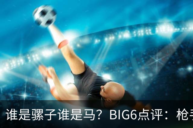 谁是骡子谁是马？BIG6点评：枪手最佳，其余皆是一箩筐